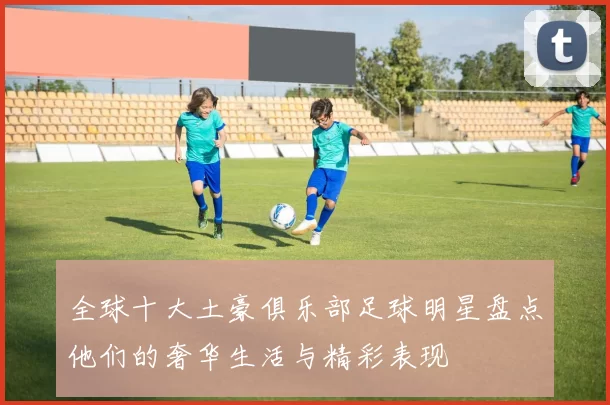全球十大土豪俱乐部足球明星盘点他们的奢华生活与精彩表现