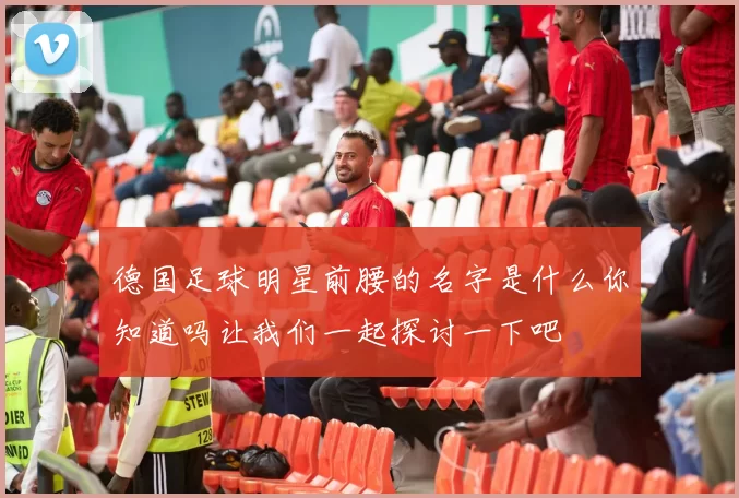 德国足球明星前腰的名字是什么你知道吗让我们一起探讨一下吧