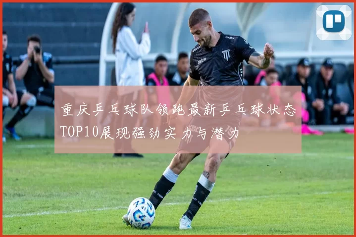 重庆乒乓球队领跑最新乒乓球状态TOP10展现强劲实力与潜力