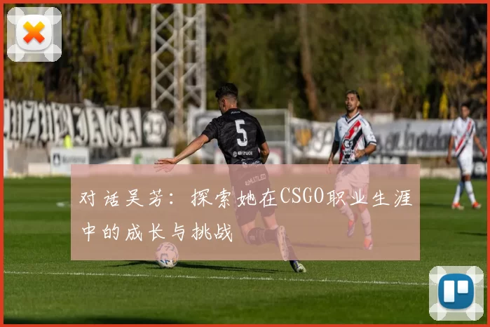 对话吴芳：探索她在CSGO职业生涯中的成长与挑战
