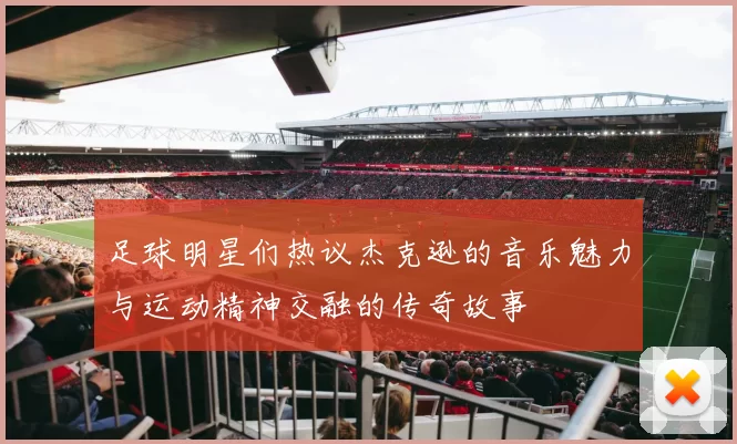 足球明星们热议杰克逊的音乐魅力与运动精神交融的传奇故事