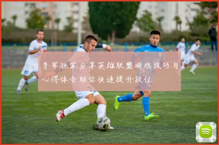 李军独家分享英雄联盟游戏技巧与心得体会助你快速提升段位