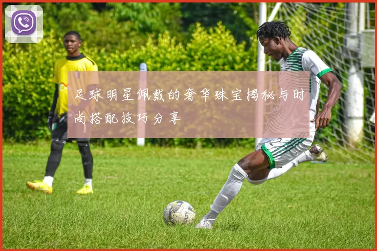 足球明星佩戴的奢华珠宝揭秘与时尚搭配技巧分享