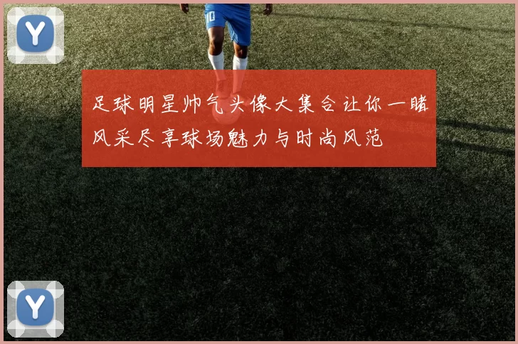足球明星帅气头像大集合让你一睹风采尽享球场魅力与时尚风范