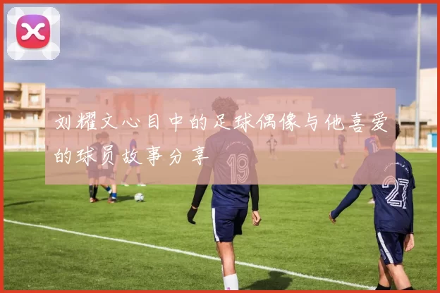 刘耀文心目中的足球偶像与他喜爱的球员故事分享