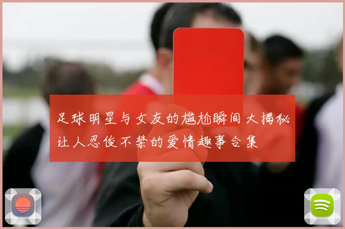 足球明星与女友的尴尬瞬间大揭秘让人忍俊不禁的爱情趣事合集