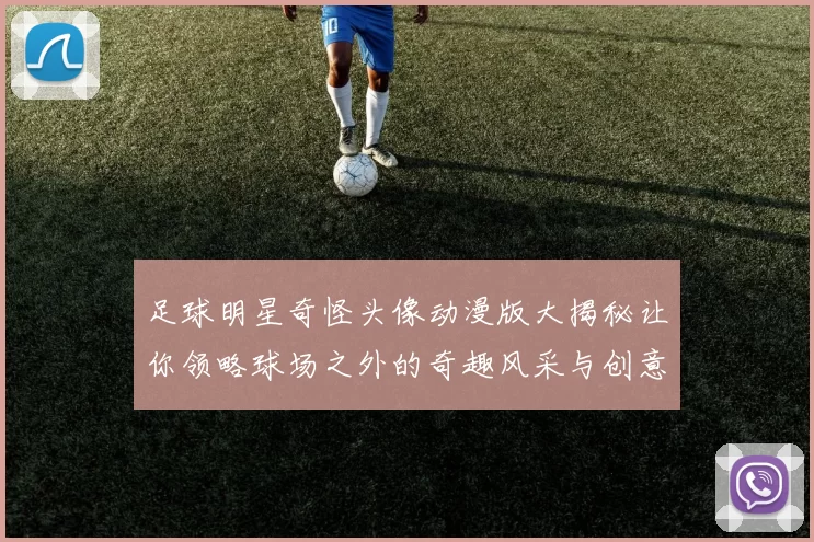足球明星奇怪头像动漫版大揭秘让你领略球场之外的奇趣风采与创意表现