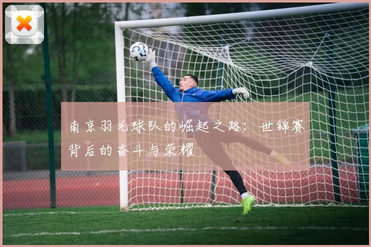 南京羽毛球队的崛起之路：世锦赛背后的奋斗与荣耀