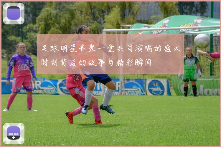 足球明星齐聚一堂共同演唱的盛大时刻背后的故事与精彩瞬间