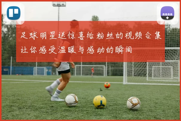 足球明星送惊喜给粉丝的视频合集让你感受温暖与感动的瞬间