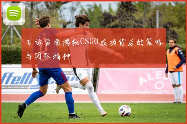 专访黄丽揭秘CSGO成功背后的策略与团队精神