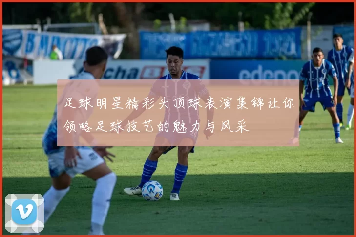 足球明星精彩头顶球表演集锦让你领略足球技艺的魅力与风采