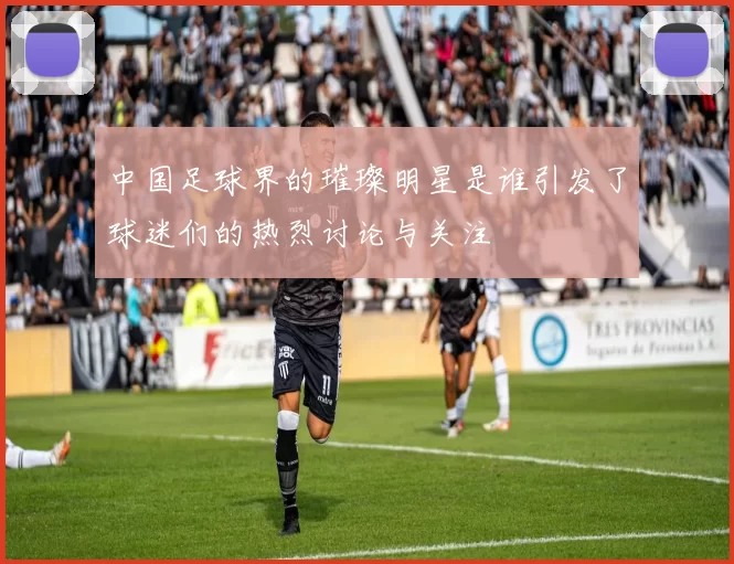 中国足球界的璀璨明星是谁引发了球迷们的热烈讨论与关注
