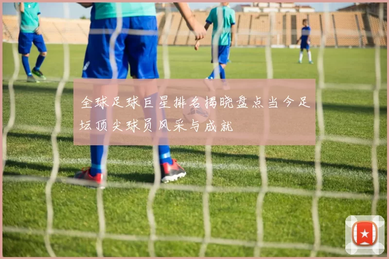 全球足球巨星排名揭晓盘点当今足坛顶尖球员风采与成就