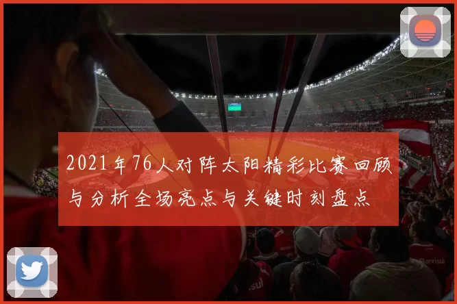 2021年76人对阵太阳精彩比赛回顾与分析全场亮点与关键时刻盘点