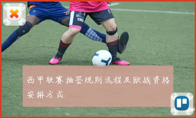 西甲联赛抽签规则流程及欧战资格安排方式