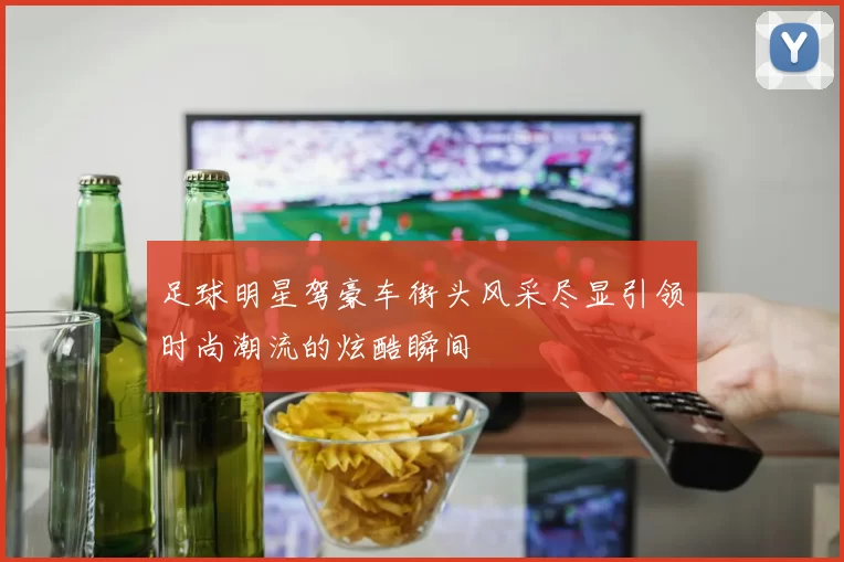 足球明星驾豪车街头风采尽显引领时尚潮流的炫酷瞬间