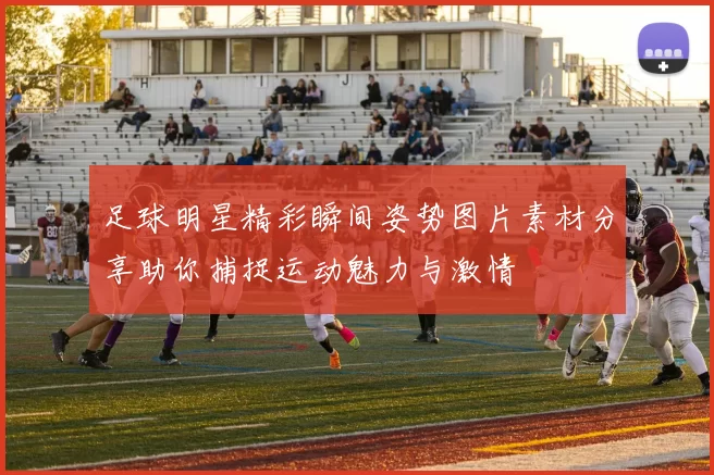 足球明星精彩瞬间姿势图片素材分享助你捕捉运动魅力与激情