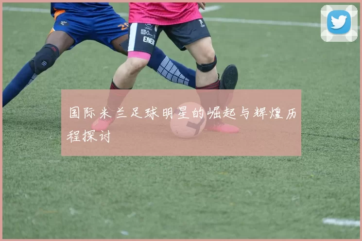 国际米兰足球明星的崛起与辉煌历程探讨