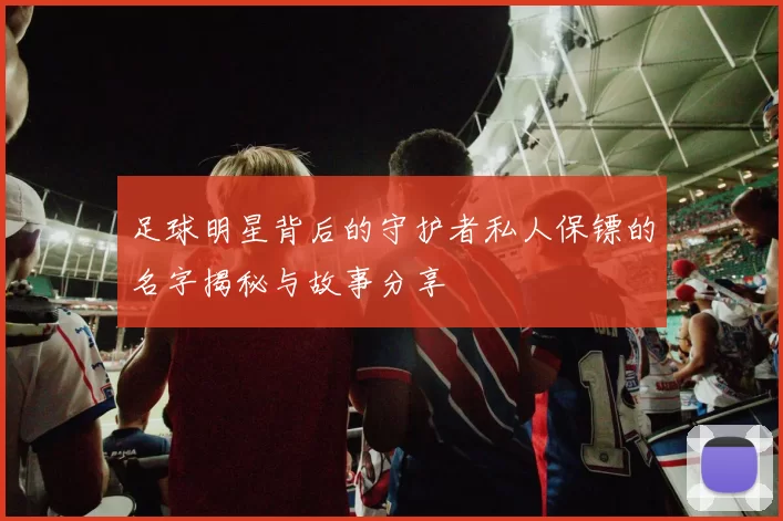 足球明星背后的守护者私人保镖的名字揭秘与故事分享