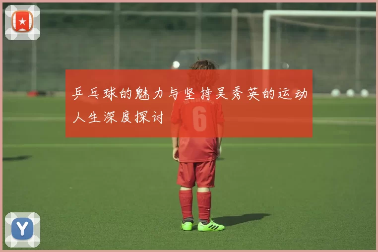 乒乓球的魅力与坚持吴秀英的运动人生深度探讨