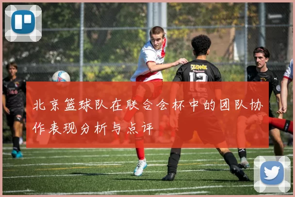 北京篮球队在联合会杯中的团队协作表现分析与点评