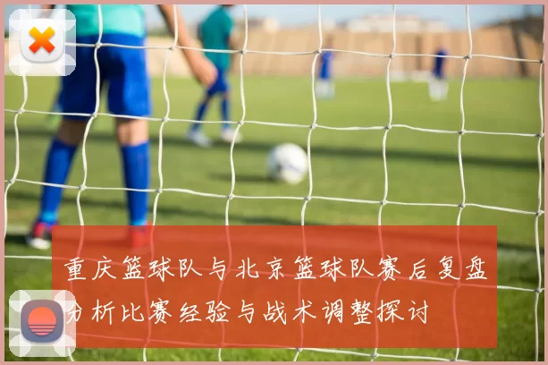 重庆篮球队与北京篮球队赛后复盘分析比赛经验与战术调整探讨