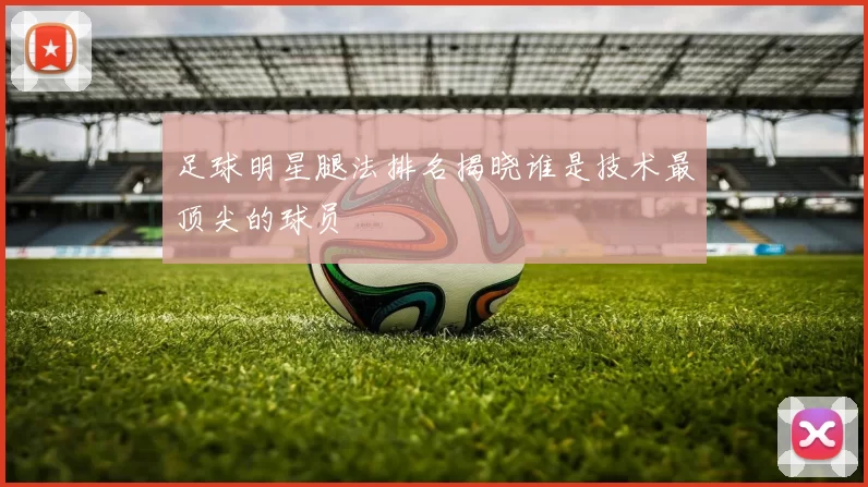 足球明星腿法排名揭晓谁是技术最顶尖的球员
