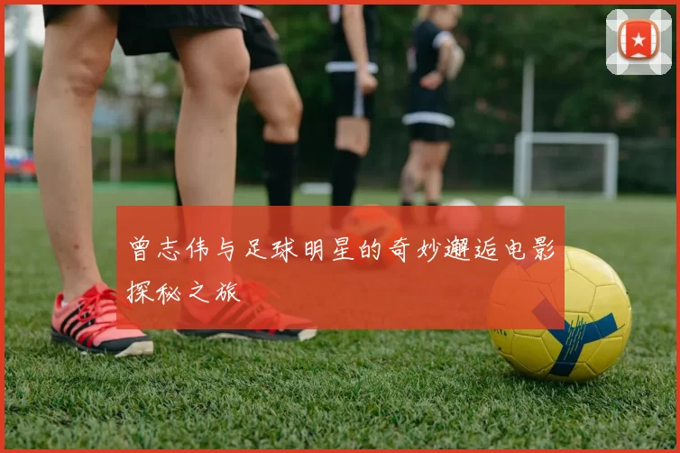 曾志伟与足球明星的奇妙邂逅电影探秘之旅