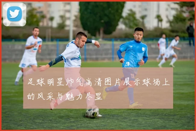 足球明星帅气高清图片展示球场上的风采与魅力尽显