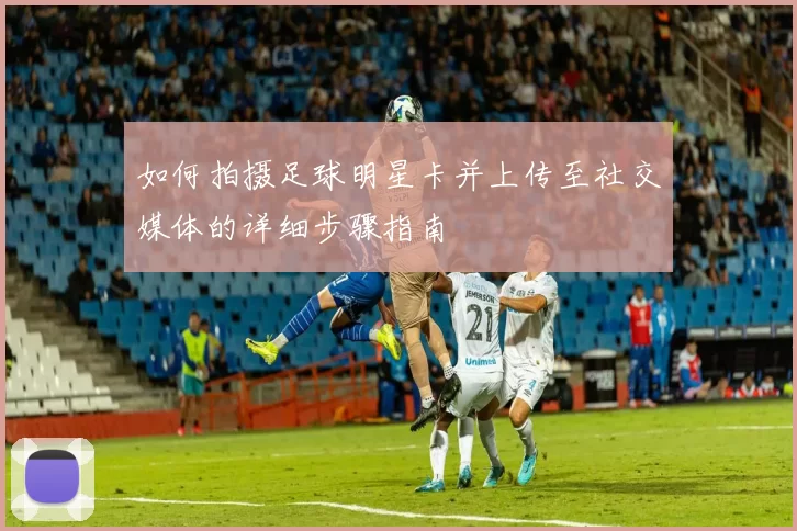 如何拍摄足球明星卡并上传至社交媒体的详细步骤指南