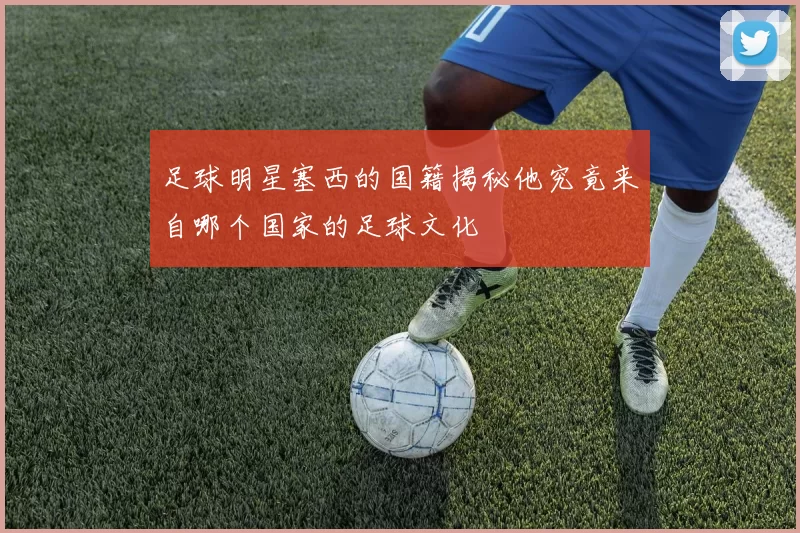 足球明星塞西的国籍揭秘他究竟来自哪个国家的足球文化