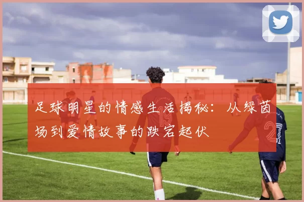 足球明星的情感生活揭秘：从绿茵场到爱情故事的跌宕起伏
