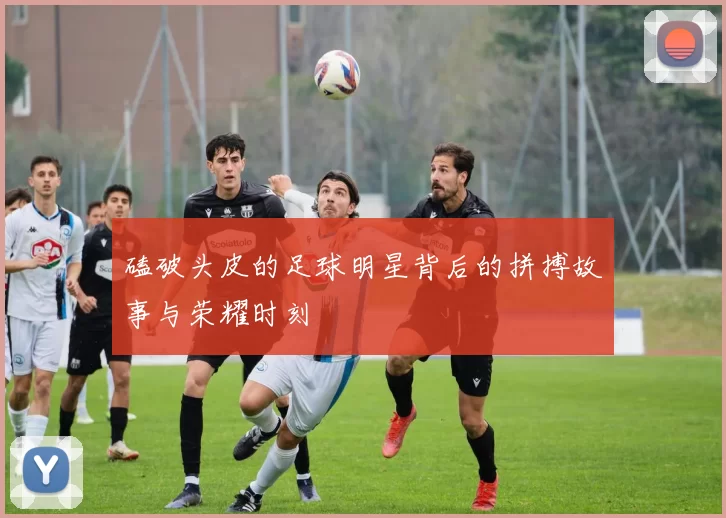 磕破头皮的足球明星背后的拼搏故事与荣耀时刻