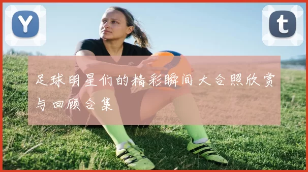足球明星们的精彩瞬间大合照欣赏与回顾合集