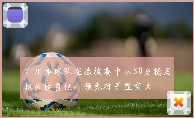 广州排球队在选拔赛中以80分稳居积分榜首位，领先对手显实力