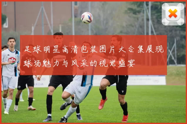 足球明星高清包装图片大合集展现球场魅力与风采的视觉盛宴