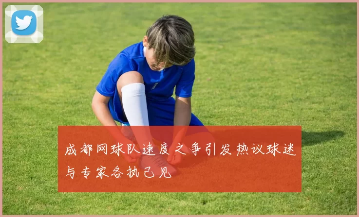 成都网球队速度之争引发热议球迷与专家各执己见