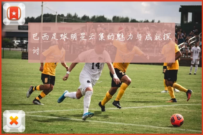 巴西足球明星云集的魅力与成就探讨