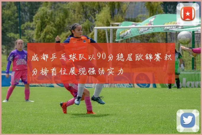 成都乒乓球队以90分稳居欧锦赛积分榜首位展现强劲实力