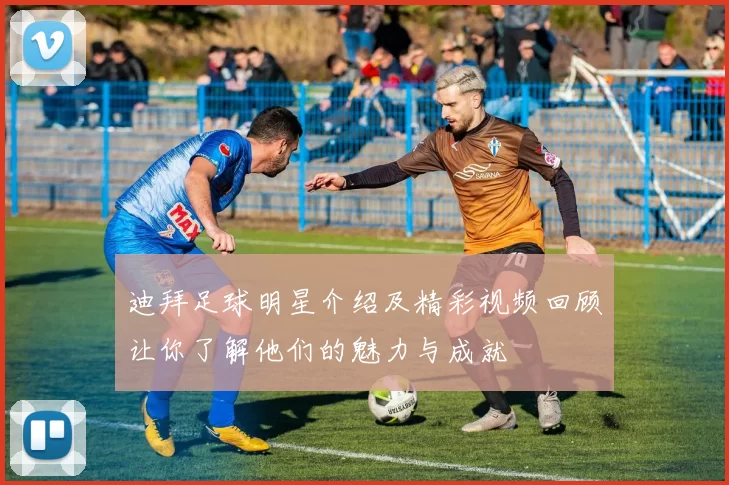 迪拜足球明星介绍及精彩视频回顾让你了解他们的魅力与成就