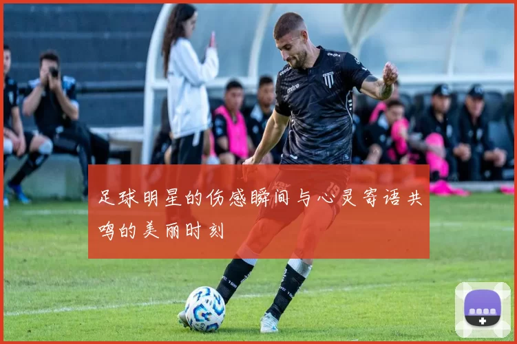 足球明星的伤感瞬间与心灵寄语共鸣的美丽时刻