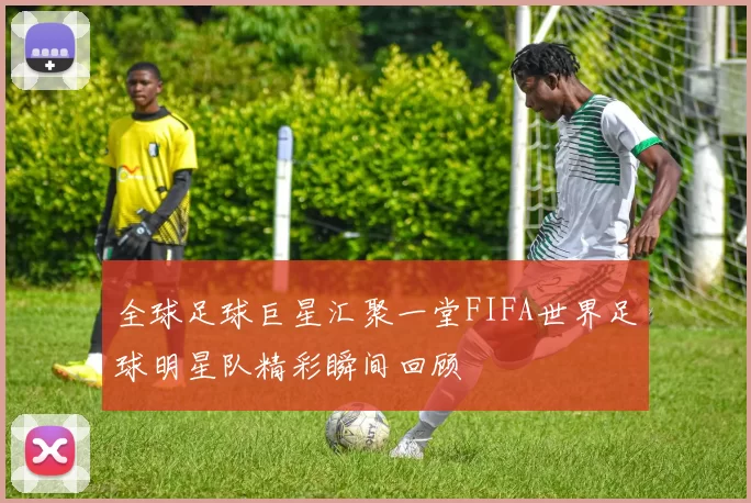 全球足球巨星汇聚一堂FIFA世界足球明星队精彩瞬间回顾