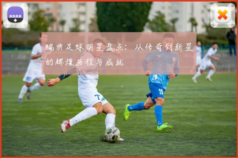 瑞典足球明星盘点：从传奇到新星的辉煌历程与成就