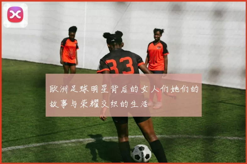 欧洲足球明星背后的女人们她们的故事与荣耀交织的生活