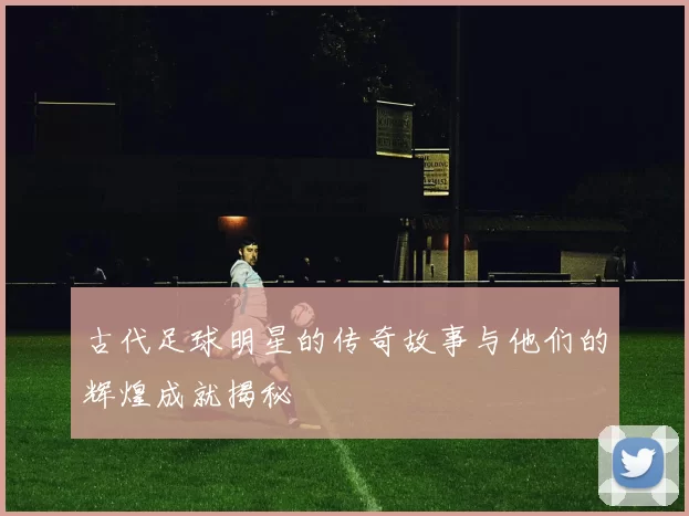 古代足球明星的传奇故事与他们的辉煌成就揭秘