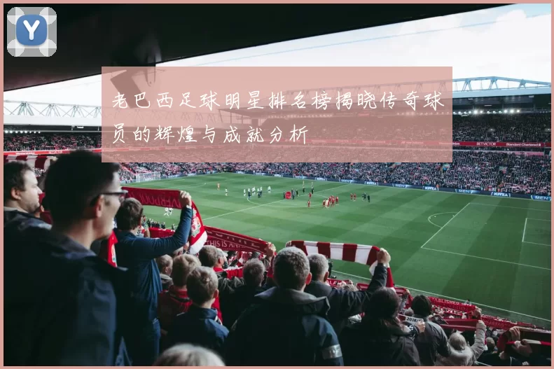 老巴西足球明星排名榜揭晓传奇球员的辉煌与成就分析