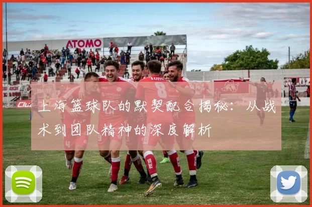 上海篮球队的默契配合揭秘：从战术到团队精神的深度解析