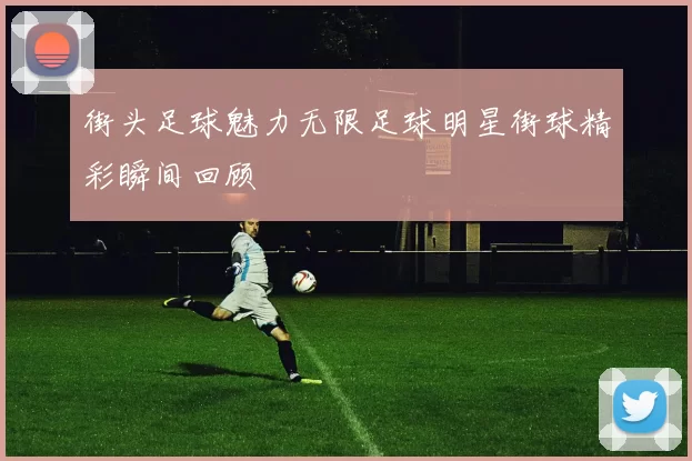 街头足球魅力无限足球明星街球精彩瞬间回顾