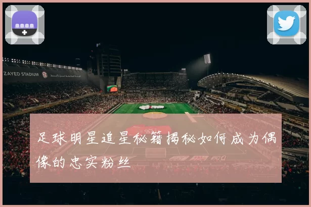 足球明星追星秘籍揭秘如何成为偶像的忠实粉丝